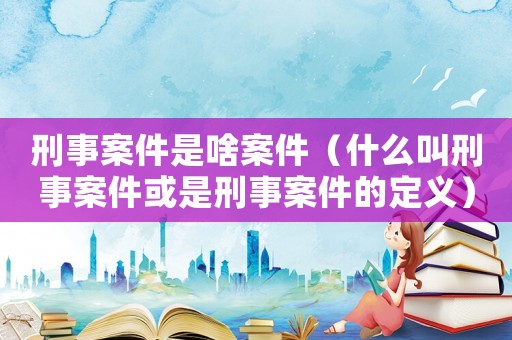 刑事案件是啥案件（什么叫刑事案件或是刑事案件的定義）