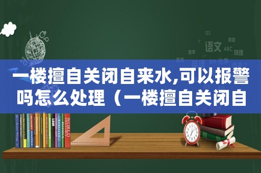 一樓擅自關(guān)閉自來水,可以報警嗎怎么處理（一樓擅自關(guān)閉自來水,可以報警嗎）