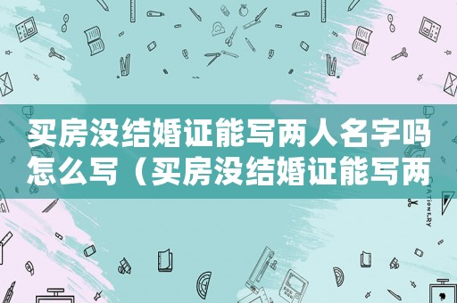 買房沒結婚證能寫兩人名字嗎怎么寫（買房沒結婚證能寫兩人名字嗎）