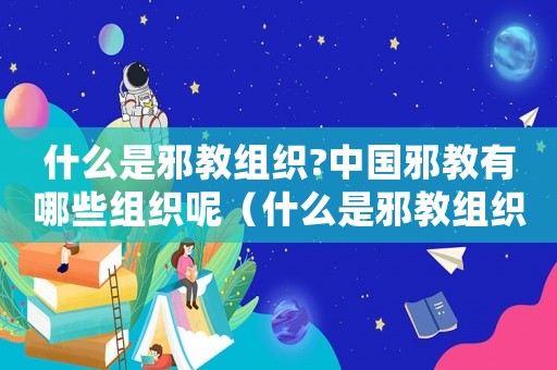 什么是邪教組織?中國邪教有哪些組織呢（什么是邪教組織?中國邪教有哪些?）