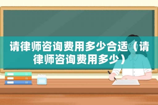 請律師咨詢費用多少合適（請律師咨詢費用多少）