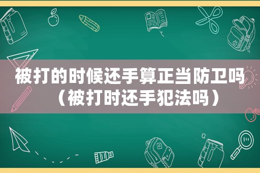 被打的時候還手算正當防衛嗎（被打時還手犯法嗎）
