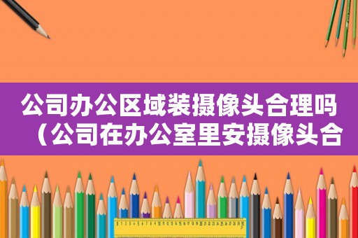 公司辦公區域裝攝像頭合理嗎（公司在辦公室里安攝像頭合法嗎知乎）
