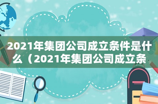 2021年集團公司成立條件是什么（2021年集團公司成立條件）