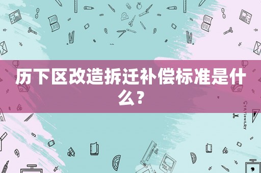 歷下區改造拆遷補償標準是什么？
