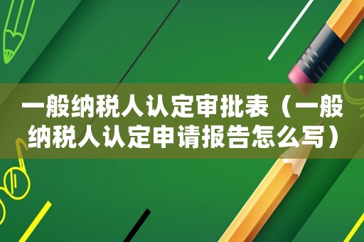 一般納稅人認(rèn)定審批表（一般納稅人認(rèn)定申請報告怎么寫）