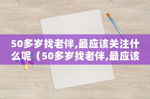 50多歲找老伴,最應(yīng)該關(guān)注什么呢（50多歲找老伴,最應(yīng)該關(guān)注什么）