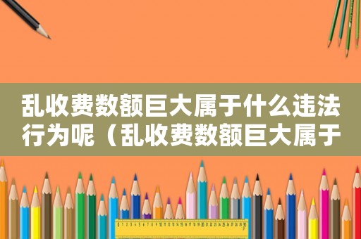 亂收費數額巨大屬于什么違法行為呢（亂收費數額巨大屬于什么違法行為）