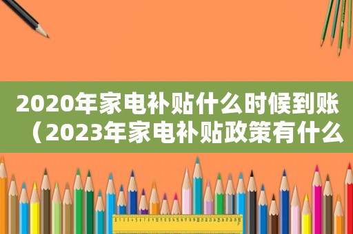 2020年家電補(bǔ)貼什么時(shí)候到賬（2023年家電補(bǔ)貼政策有什么變化）