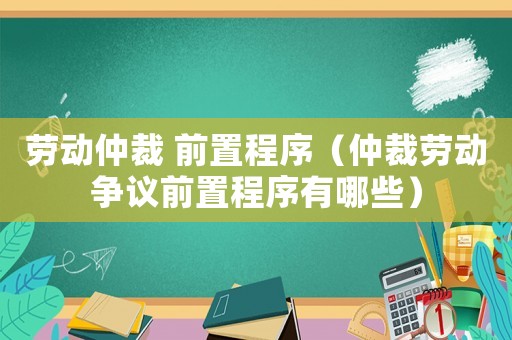 勞動仲裁 前置程序（仲裁勞動爭議前置程序有哪些）