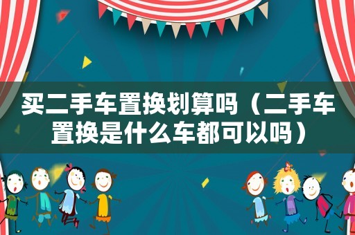 買二手車置換劃算嗎（二手車置換是什么車都可以嗎）