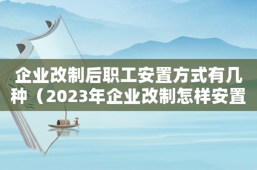 企業(yè)改制后職工安置方式有幾種（2023年企業(yè)改制怎樣安置職工工作）