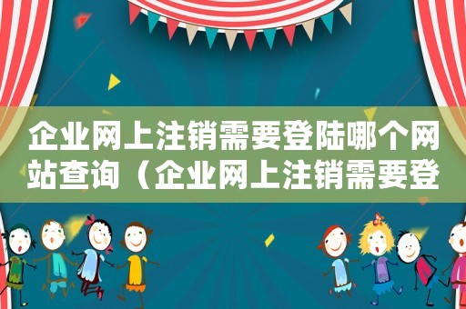 企業(yè)網(wǎng)上注銷需要登陸哪個(gè)網(wǎng)站查詢（企業(yè)網(wǎng)上注銷需要登陸哪個(gè)網(wǎng)站）