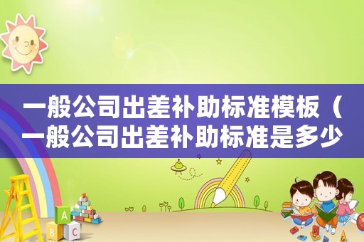 一般公司出差補(bǔ)助標(biāo)準(zhǔn)模板（一般公司出差補(bǔ)助標(biāo)準(zhǔn)是多少）