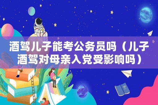 酒駕兒子能考公務員嗎（兒子酒駕對母親入黨受影響嗎）