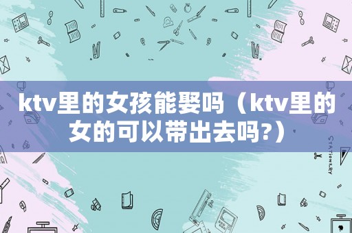 ktv里的女孩能娶嗎（ktv里的女的可以帶出去嗎?）