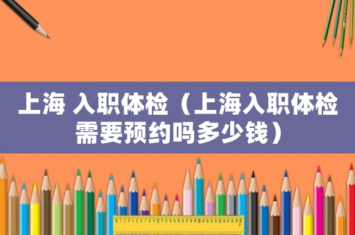 上海 入職體檢（上海入職體檢需要預約嗎多少錢）