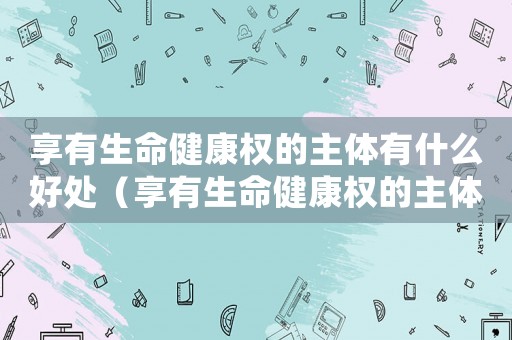 享有生命健康權(quán)的主體有什么好處（享有生命健康權(quán)的主體都有誰）