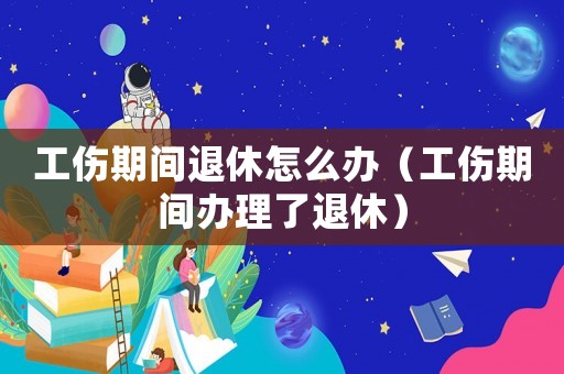 工傷期間退休怎么辦（工傷期間辦理了退休）