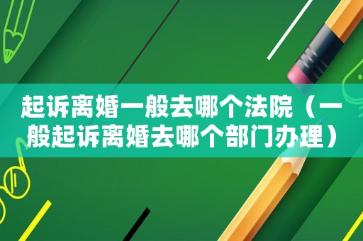 起訴離婚一般去哪個法院（一般起訴離婚去哪個部門辦理）