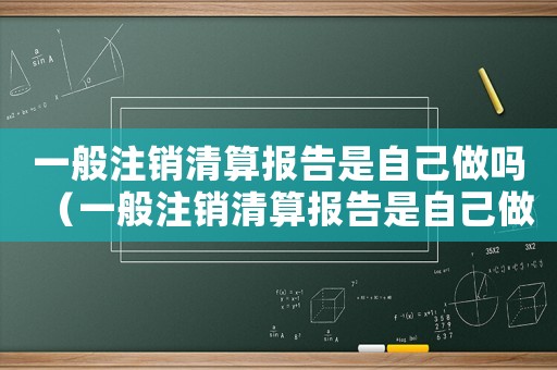 一般注銷清算報(bào)告是自己做嗎（一般注銷清算報(bào)告是自己做嗎）
