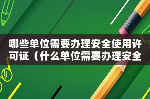 哪些單位需要辦理安全使用許可證（什么單位需要辦理安全許可證）