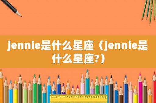jennie是什么星座（jennie是什么星座?）
