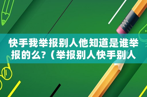 快手我舉報別人他知道是誰舉報的么?（舉報別人快手別人會知道是你舉報的嗎）