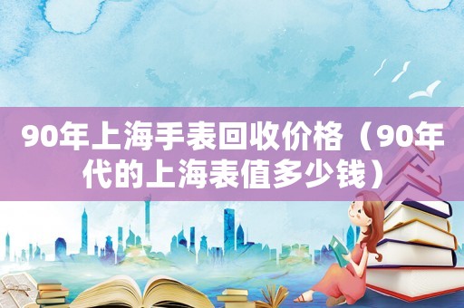 90年上海手表回收價格（90年代的上海表值多少錢）