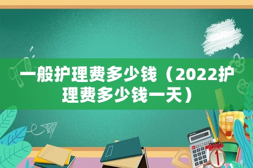 一般護(hù)理費(fèi)多少錢（2022護(hù)理費(fèi)多少錢一天）