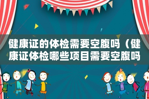 健康證的體檢需要空腹嗎（健康證體檢哪些項(xiàng)目需要空腹嗎）