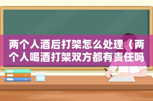兩個人酒后打架怎么處理（兩個人喝酒打架雙方都有責任嗎?）