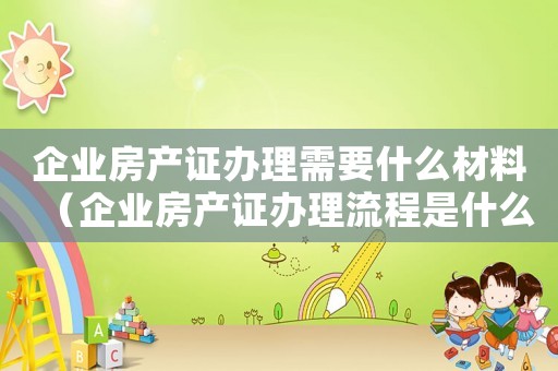 企業房產證辦理需要什么材料（企業房產證辦理流程是什么樣子的）