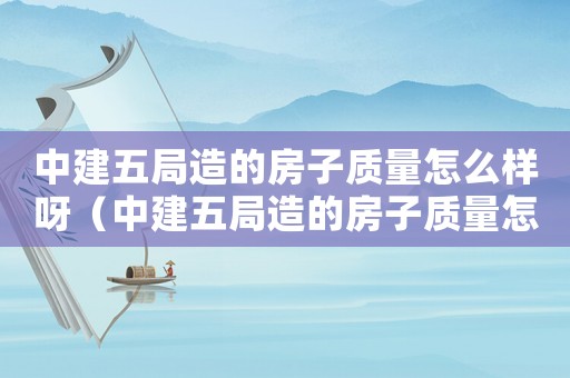 中建五局造的房子質量怎么樣呀（中建五局造的房子質量怎么樣）