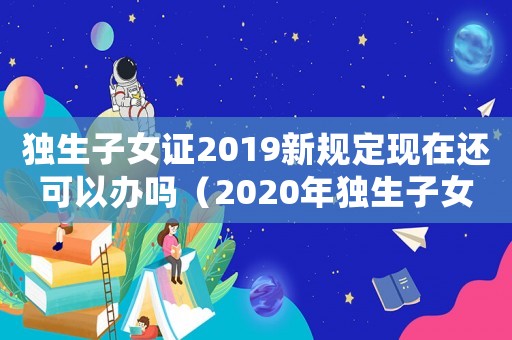 獨生子女證2019新規定現在還可以辦嗎（2020年獨生子女證還能辦嗎）