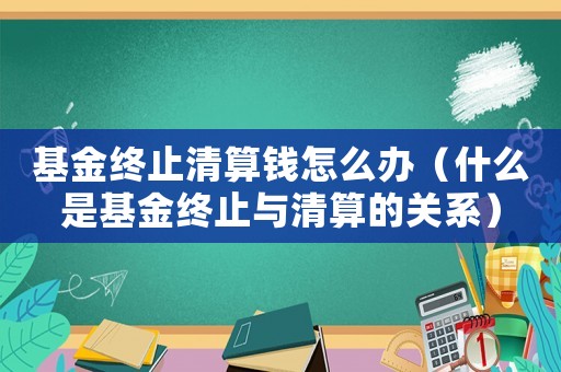 基金終止清算錢(qián)怎么辦（什么是基金終止與清算的關(guān)系）
