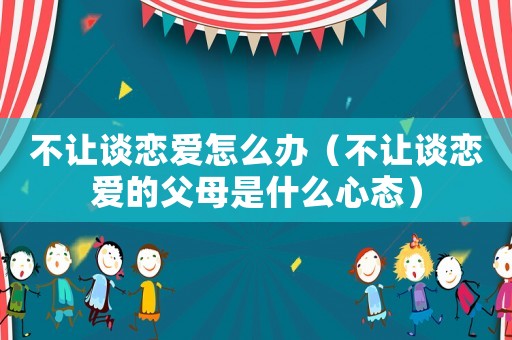 不讓談戀愛怎么辦（不讓談戀愛的父母是什么心態）