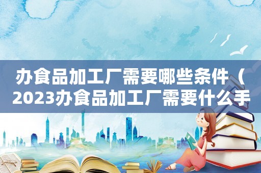 辦食品加工廠需要哪些條件（2023辦食品加工廠需要什么手續(xù)呢）