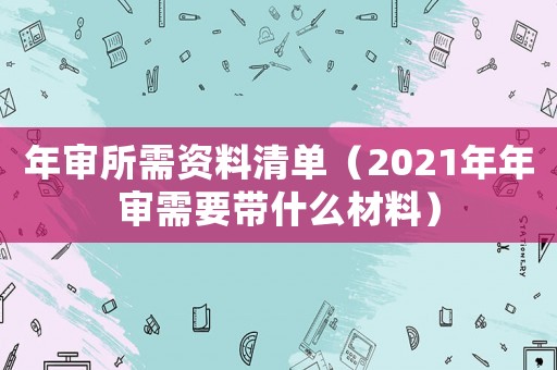 年審所需資料清單（2021年年審需要帶什么材料）