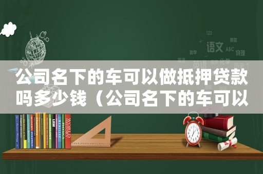 公司名下的車可以做抵押貸款嗎多少錢（公司名下的車可以做抵押貸款嗎）