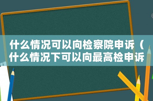 什么情況可以向檢察院申訴（什么情況下可以向最高檢申訴）
