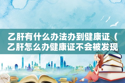 乙肝有什么辦法辦到健康證（乙肝怎么辦健康證不會被發現）
