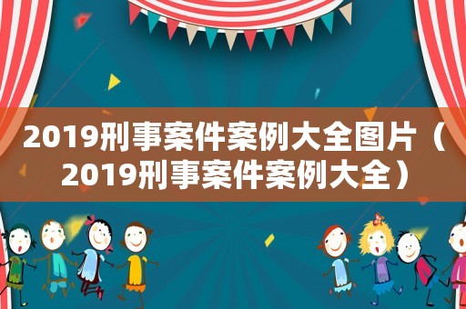2019刑事案件案例大全圖片（2019刑事案件案例大全）