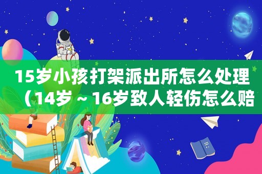15歲小孩打架派出所怎么處理（14歲～16歲致人輕傷怎么賠償）