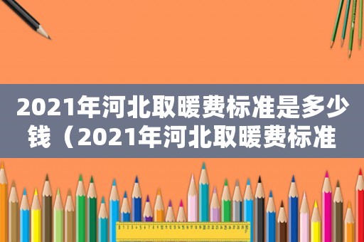 2021年河北取暖費(fèi)標(biāo)準(zhǔn)是多少錢（2021年河北取暖費(fèi)標(biāo)準(zhǔn)）