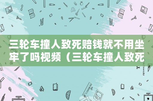 三輪車撞人致死賠錢就不用坐牢了嗎視頻（三輪車撞人致死賠錢就不用坐牢了嗎）