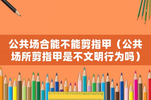 公共場合能不能剪指甲（公共場所剪指甲是不文明行為嗎）