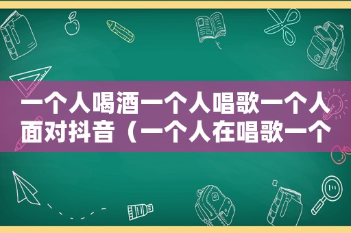 一個人喝酒一個人唱歌一個人面對抖音（一個人在唱歌一個人在喝酒）