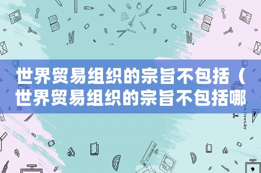 世界貿易組織的宗旨不包括（世界貿易組織的宗旨不包括哪些）