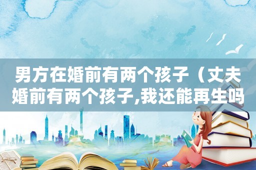男方在婚前有兩個(gè)孩子（丈夫婚前有兩個(gè)孩子,我還能再生嗎）